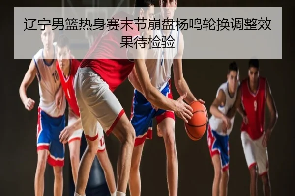 辽宁男篮热身赛末节崩盘杨鸣轮换调整效果待检验