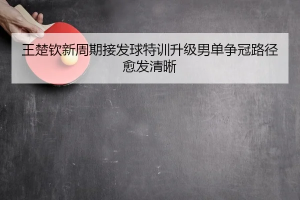 王楚钦新周期接发球特训升级男单争冠路径愈发清晰