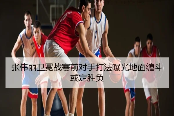 张伟丽卫冕战赛前对手打法曝光地面缠斗或定胜负