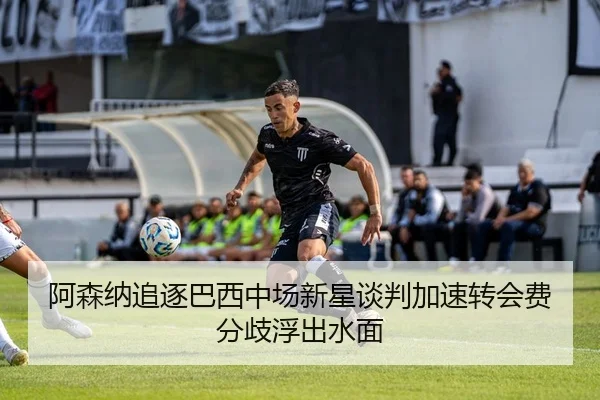 阿森纳追逐巴西中场新星谈判加速转会费分歧浮出水面