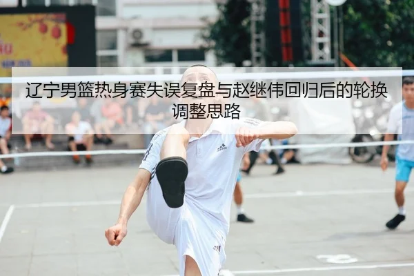 辽宁男篮热身赛失误复盘与赵继伟回归后的轮换调整思路