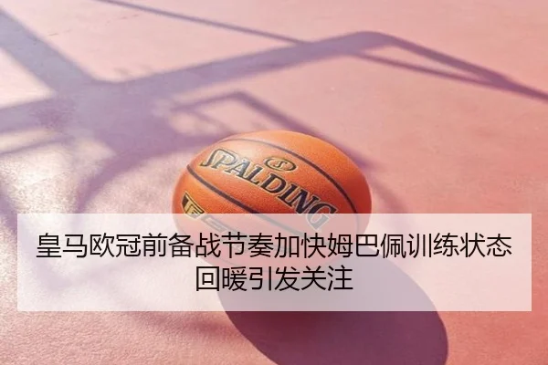 皇马欧冠前备战节奏加快姆巴佩训练状态回暖引发关注